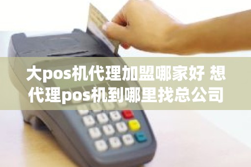 大pos机代理加盟哪家好 想代理pos机到哪里找总公司