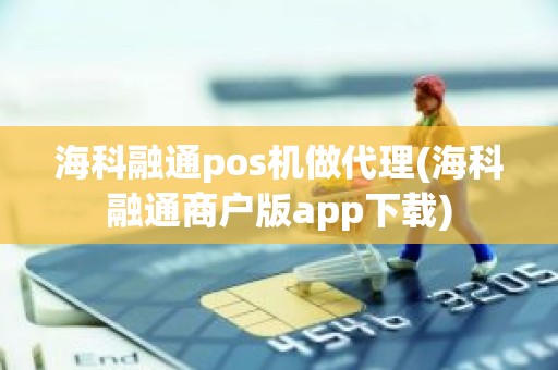 海科融通pos机做代理(海科融通商户版app下载)