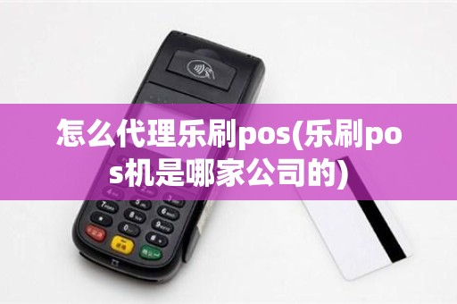 怎么代理乐刷pos(乐刷pos机是哪家公司的)