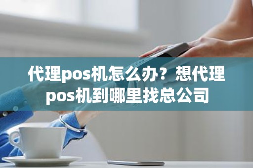 代理pos机怎么办？想代理pos机到哪里找总公司