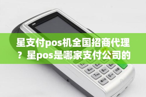 星支付pos机全国招商代理？星pos是哪家支付公司的