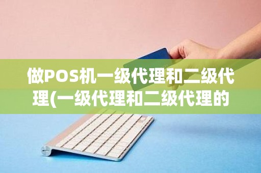 做POS机一级代理和二级代理(一级代理和二级代理的区别)