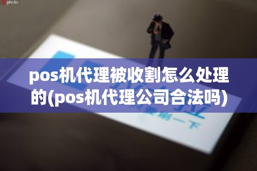 pos机代理被收割怎么处理的(pos机代理公司合法吗)