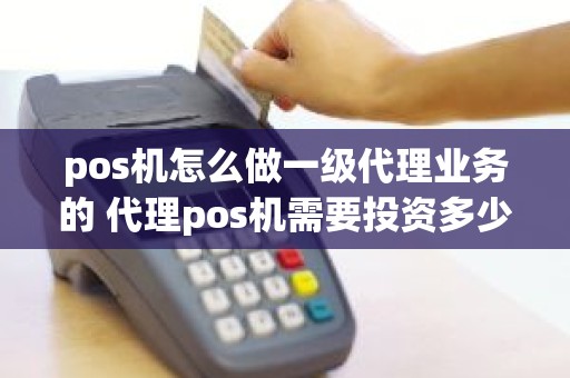 pos机怎么做一级代理业务的 代理pos机需要投资多少钱