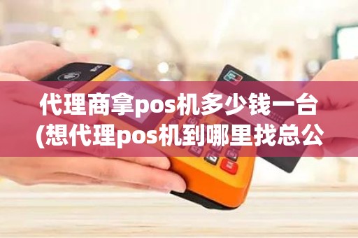 代理商拿pos机多少钱一台(想代理pos机到哪里找总公司)