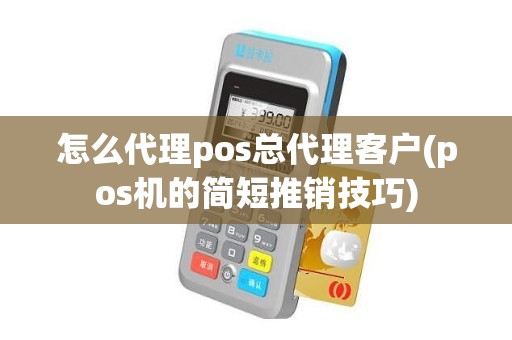 怎么代理pos总代理客户(pos机的简短推销技巧)