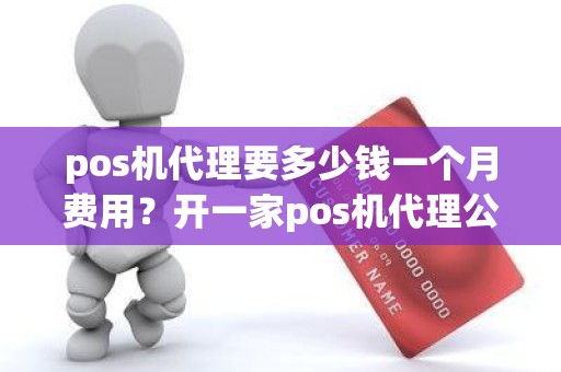 pos机代理要多少钱一个月费用？开一家pos机代理公司