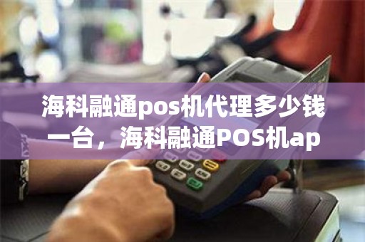 海科融通pos机代理多少钱一台，海科融通POS机app叫什么名