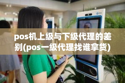 pos机上级与下级代理的差别(pos一级代理找谁拿货)