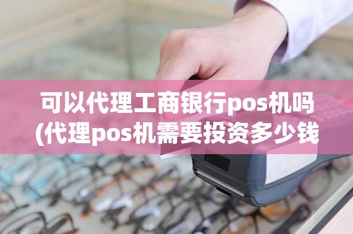 可以代理工商银行pos机吗(代理pos机需要投资多少钱)