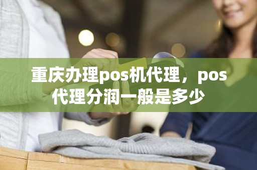 重庆办理pos机代理，pos代理分润一般是多少