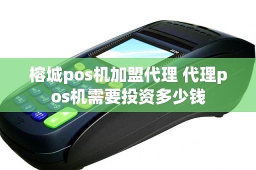榕城pos机加盟代理 代理pos机需要投资多少钱