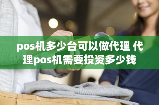 pos机多少台可以做代理 代理pos机需要投资多少钱 pos机多少台可以做代理 代理pos机需要投资多少钱