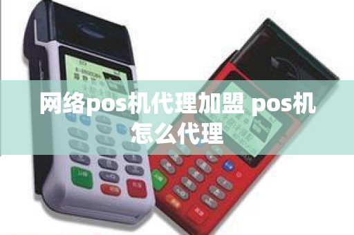 网络pos机代理加盟 pos机怎么代理