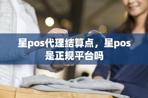 星pos代理结算点，星pos是正规平台吗