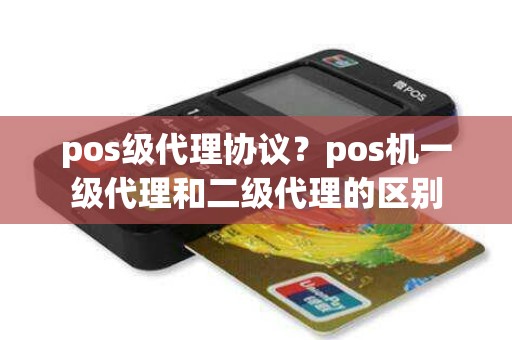 pos级代理协议？pos机一级代理和二级代理的区别