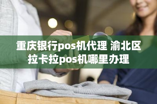 重庆银行pos机代理 渝北区拉卡拉pos机哪里办理