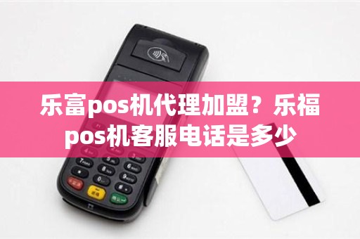 乐富pos机代理加盟？乐福pos机客服电话是多少