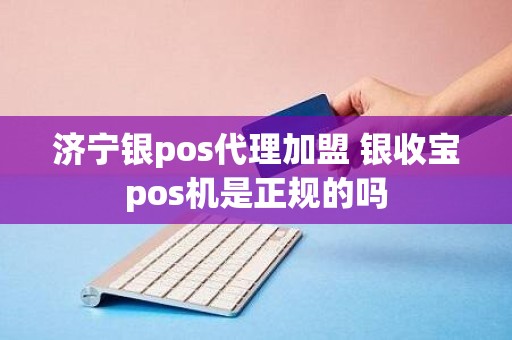 济宁银pos代理加盟 银收宝pos机是正规的吗