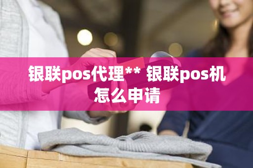 银联pos代理** 银联pos机怎么申请