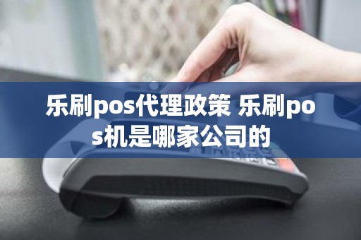 乐刷pos代理政策 乐刷pos机是哪家公司的