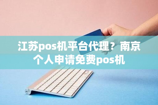 江苏pos机平台代理？南京个人申请免费pos机