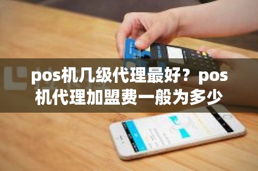 pos机几级代理最好？pos机代理加盟费一般为多少