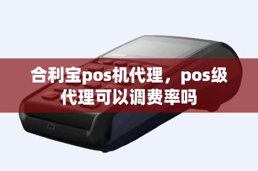 合利宝pos机代理，pos级代理可以调费率吗