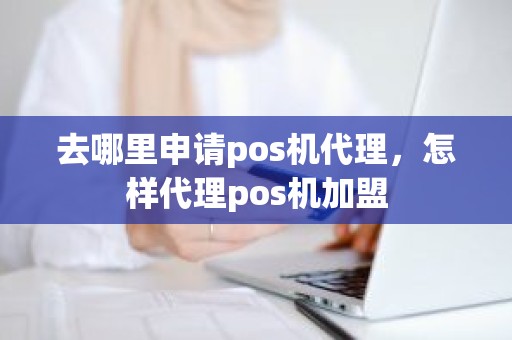 去哪里申请pos机代理，怎样代理pos机加盟