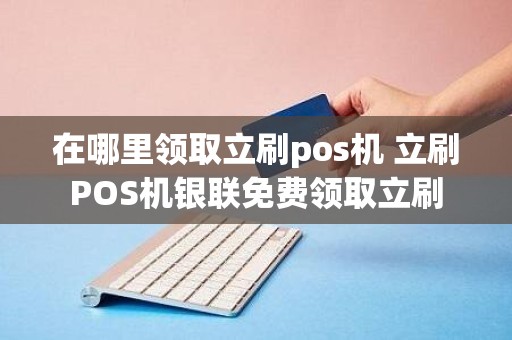 在哪里领取立刷pos机 立刷POS机银联免费领取立刷