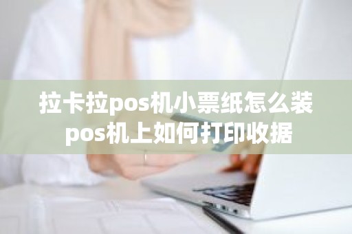 拉卡拉pos机小票纸怎么装 pos机上如何打印收据