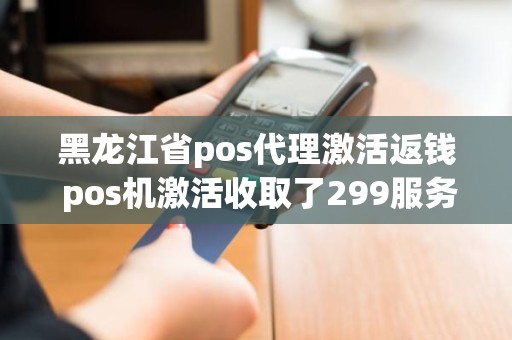 黑龙江省pos代理激活返钱 pos机激活收取了299服务费