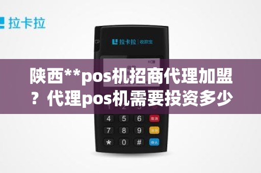 陕西**pos机招商代理加盟？代理pos机需要投资多少钱