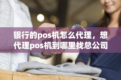 银行的pos机怎么代理，想代理pos机到哪里找总公司