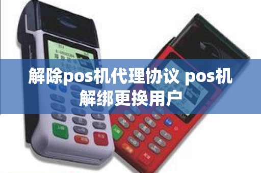 解除pos机代理协议 pos机解绑更换用户