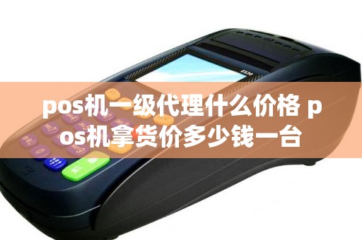 pos机一级代理什么价格 pos机拿货价多少钱一台