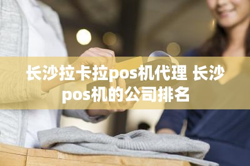 长沙拉卡拉pos机代理 长沙pos机的公司排名