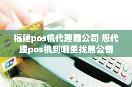 福建pos机代理商公司 想代理pos机到哪里找总公司