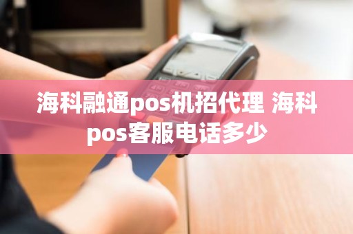 海科融通pos机招代理 海科pos客服电话多少