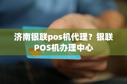 济南银联pos机代理？银联POS机办理中心