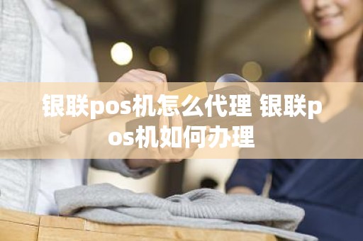 银联pos机怎么代理 银联pos机如何办理