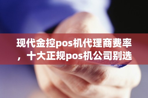 现代金控pos机代理商费率，十大正规pos机公司别选错了