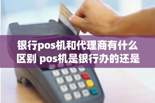 银行pos机和代理商有什么区别 pos机是银行办的还是第三方办的