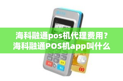 海科融通pos机代理费用？海科融通POS机app叫什么名