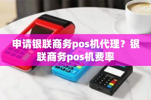 申请银联商务pos机代理？银联商务pos机费率