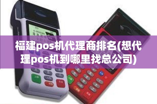 福建pos机代理商排名(想代理pos机到哪里找总公司)