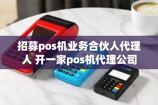 招募pos机业务合伙人代理人 开一家pos机代理公司