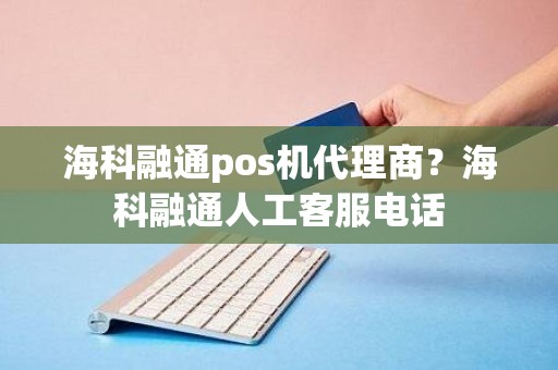 海科融通pos机代理商？海科融通人工客服电话