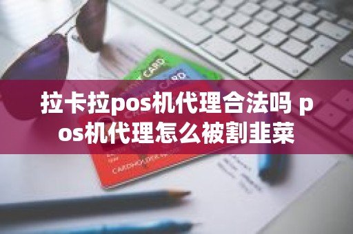 拉卡拉pos机代理合法吗 pos机代理怎么被割韭菜