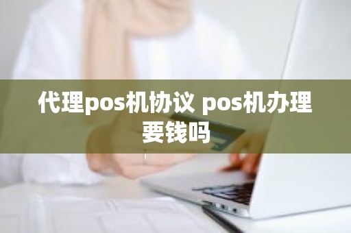 代理pos机协议 pos机办理要钱吗